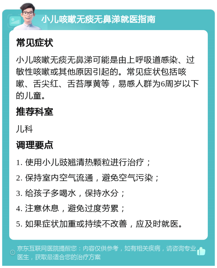 小儿咳嗽无痰无鼻涕就医指南 常见症状 小儿咳嗽无痰无鼻涕可能是由上呼吸道感染、过敏性咳嗽或其他原因引起的。常见症状包括咳嗽、舌尖红、舌苔厚黄等，易感人群为6周岁以下的儿童。 推荐科室 儿科 调理要点 1. 使用小儿豉翘清热颗粒进行治疗； 2. 保持室内空气流通，避免空气污染； 3. 给孩子多喝水，保持水分； 4. 注意休息，避免过度劳累； 5. 如果症状加重或持续不改善，应及时就医。