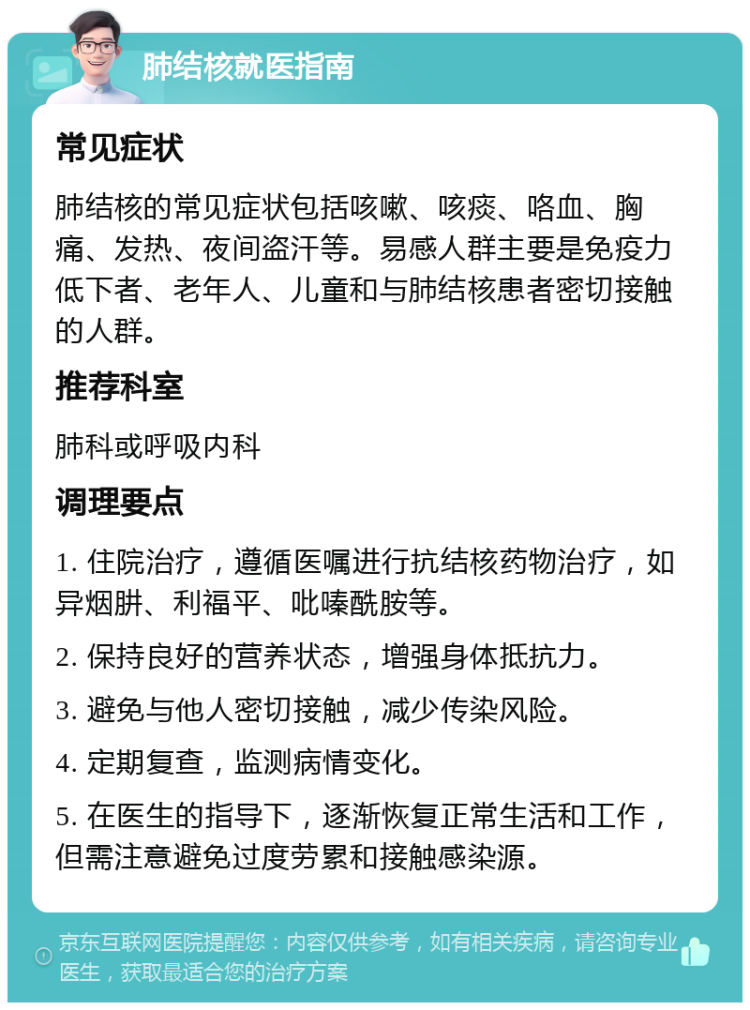 肺结核就医指南 常见症状 肺结核的常见症状包括咳嗽、咳痰、咯血、胸痛、发热、夜间盗汗等。易感人群主要是免疫力低下者、老年人、儿童和与肺结核患者密切接触的人群。 推荐科室 肺科或呼吸内科 调理要点 1. 住院治疗，遵循医嘱进行抗结核药物治疗，如异烟肼、利福平、吡嗪酰胺等。 2. 保持良好的营养状态，增强身体抵抗力。 3. 避免与他人密切接触，减少传染风险。 4. 定期复查，监测病情变化。 5. 在医生的指导下，逐渐恢复正常生活和工作，但需注意避免过度劳累和接触感染源。