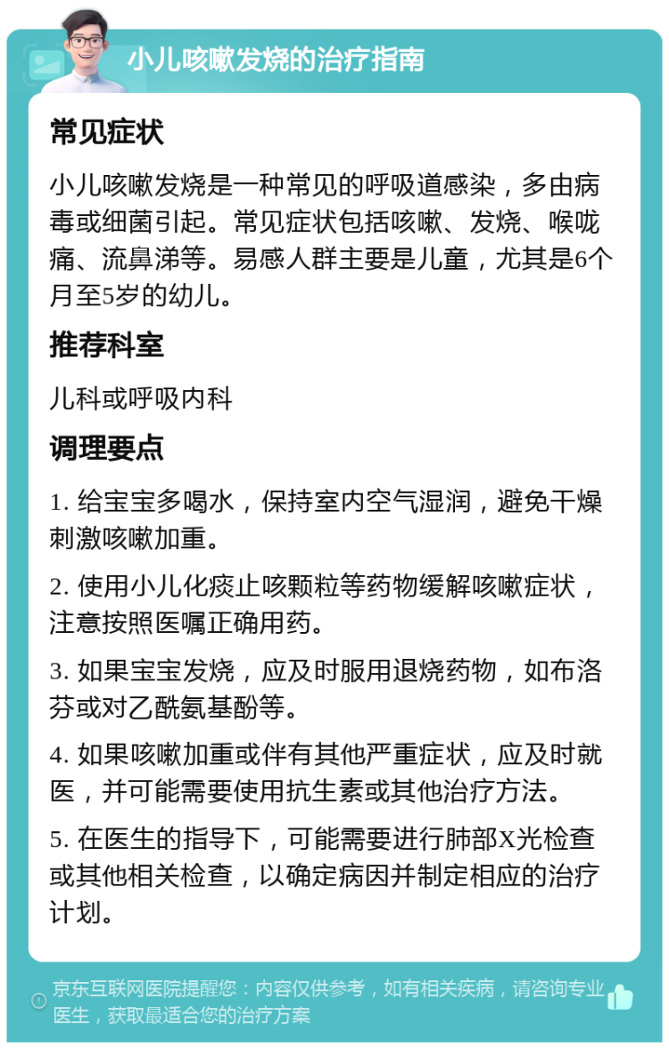 小儿咳嗽发烧的治疗指南 常见症状 小儿咳嗽发烧是一种常见的呼吸道感染，多由病毒或细菌引起。常见症状包括咳嗽、发烧、喉咙痛、流鼻涕等。易感人群主要是儿童，尤其是6个月至5岁的幼儿。 推荐科室 儿科或呼吸内科 调理要点 1. 给宝宝多喝水，保持室内空气湿润，避免干燥刺激咳嗽加重。 2. 使用小儿化痰止咳颗粒等药物缓解咳嗽症状，注意按照医嘱正确用药。 3. 如果宝宝发烧，应及时服用退烧药物，如布洛芬或对乙酰氨基酚等。 4. 如果咳嗽加重或伴有其他严重症状，应及时就医，并可能需要使用抗生素或其他治疗方法。 5. 在医生的指导下，可能需要进行肺部X光检查或其他相关检查，以确定病因并制定相应的治疗计划。