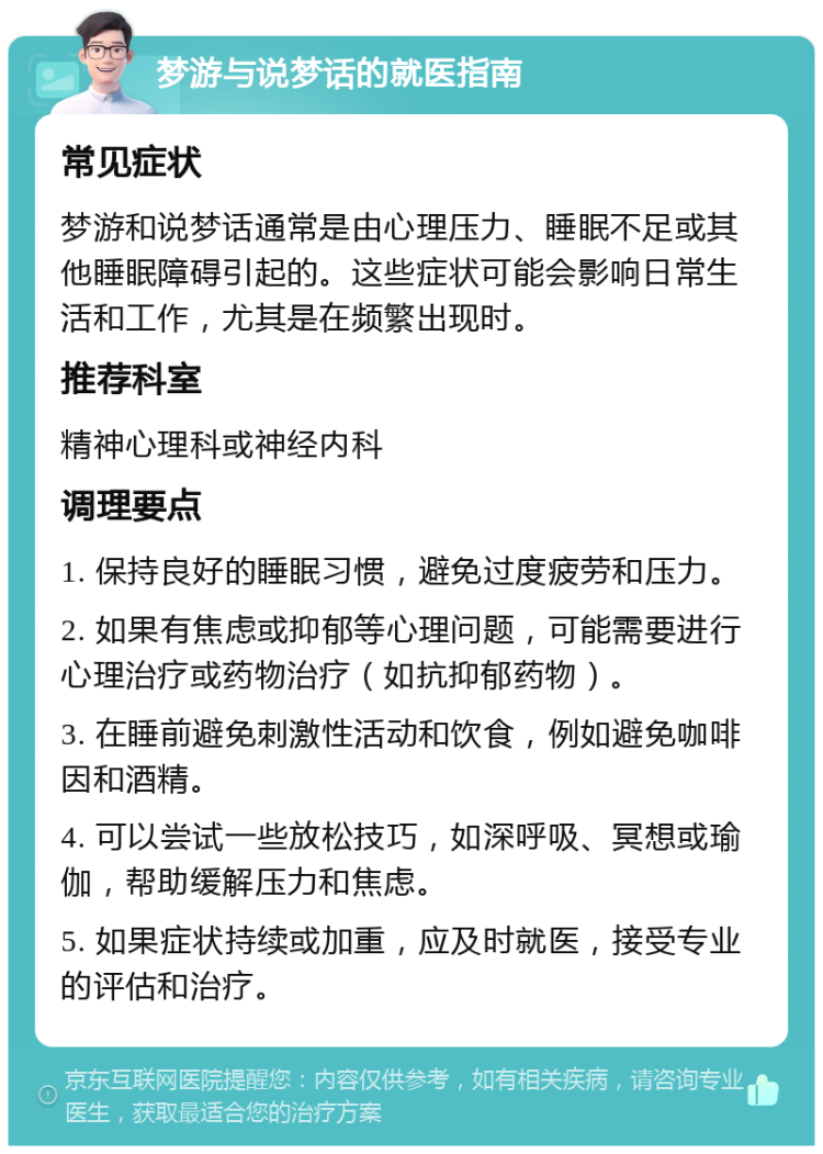 梦游与说梦话的就医指南 常见症状 梦游和说梦话通常是由心理压力、睡眠不足或其他睡眠障碍引起的。这些症状可能会影响日常生活和工作，尤其是在频繁出现时。 推荐科室 精神心理科或神经内科 调理要点 1. 保持良好的睡眠习惯，避免过度疲劳和压力。 2. 如果有焦虑或抑郁等心理问题，可能需要进行心理治疗或药物治疗（如抗抑郁药物）。 3. 在睡前避免刺激性活动和饮食，例如避免咖啡因和酒精。 4. 可以尝试一些放松技巧，如深呼吸、冥想或瑜伽，帮助缓解压力和焦虑。 5. 如果症状持续或加重，应及时就医，接受专业的评估和治疗。