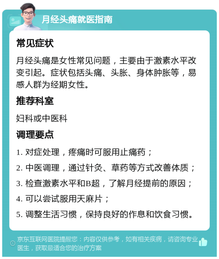 月经头痛就医指南 常见症状 月经头痛是女性常见问题，主要由于激素水平改变引起。症状包括头痛、头胀、身体肿胀等，易感人群为经期女性。 推荐科室 妇科或中医科 调理要点 1. 对症处理，疼痛时可服用止痛药； 2. 中医调理，通过针灸、草药等方式改善体质； 3. 检查激素水平和B超，了解月经提前的原因； 4. 可以尝试服用天麻片； 5. 调整生活习惯，保持良好的作息和饮食习惯。