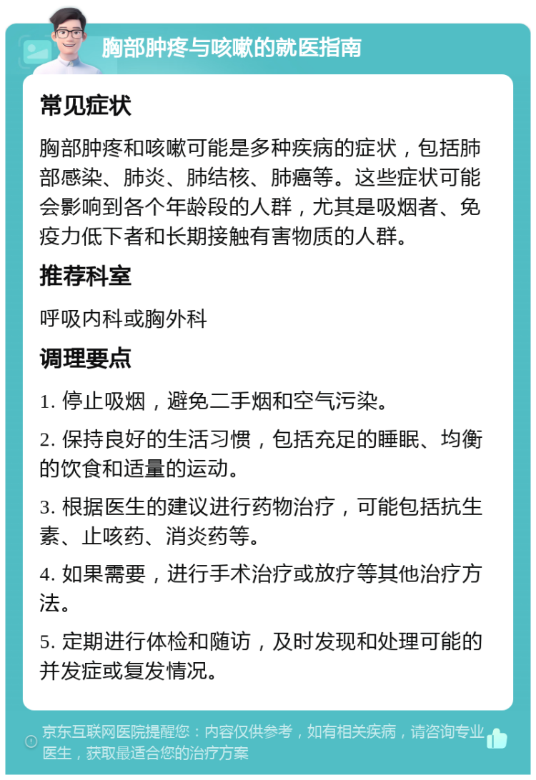 胸部肿疼与咳嗽的就医指南 常见症状 胸部肿疼和咳嗽可能是多种疾病的症状，包括肺部感染、肺炎、肺结核、肺癌等。这些症状可能会影响到各个年龄段的人群，尤其是吸烟者、免疫力低下者和长期接触有害物质的人群。 推荐科室 呼吸内科或胸外科 调理要点 1. 停止吸烟，避免二手烟和空气污染。 2. 保持良好的生活习惯，包括充足的睡眠、均衡的饮食和适量的运动。 3. 根据医生的建议进行药物治疗，可能包括抗生素、止咳药、消炎药等。 4. 如果需要，进行手术治疗或放疗等其他治疗方法。 5. 定期进行体检和随访，及时发现和处理可能的并发症或复发情况。