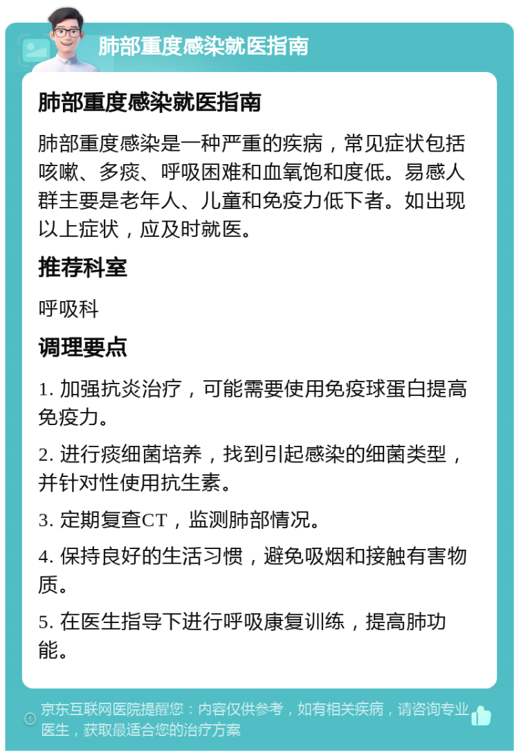 肺部重度感染就医指南 肺部重度感染就医指南 肺部重度感染是一种严重的疾病，常见症状包括咳嗽、多痰、呼吸困难和血氧饱和度低。易感人群主要是老年人、儿童和免疫力低下者。如出现以上症状，应及时就医。 推荐科室 呼吸科 调理要点 1. 加强抗炎治疗，可能需要使用免疫球蛋白提高免疫力。 2. 进行痰细菌培养，找到引起感染的细菌类型，并针对性使用抗生素。 3. 定期复查CT，监测肺部情况。 4. 保持良好的生活习惯，避免吸烟和接触有害物质。 5. 在医生指导下进行呼吸康复训练，提高肺功能。