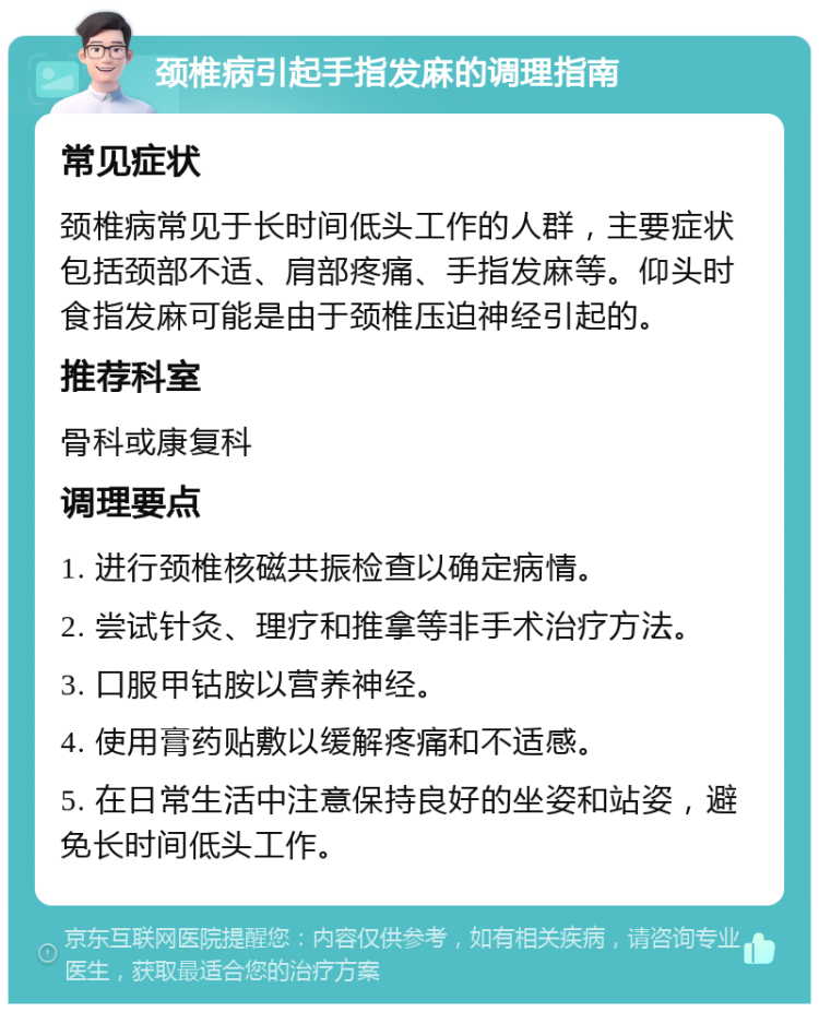 颈椎病引起手指发麻的调理指南 常见症状 颈椎病常见于长时间低头工作的人群，主要症状包括颈部不适、肩部疼痛、手指发麻等。仰头时食指发麻可能是由于颈椎压迫神经引起的。 推荐科室 骨科或康复科 调理要点 1. 进行颈椎核磁共振检查以确定病情。 2. 尝试针灸、理疗和推拿等非手术治疗方法。 3. 口服甲钴胺以营养神经。 4. 使用膏药贴敷以缓解疼痛和不适感。 5. 在日常生活中注意保持良好的坐姿和站姿，避免长时间低头工作。