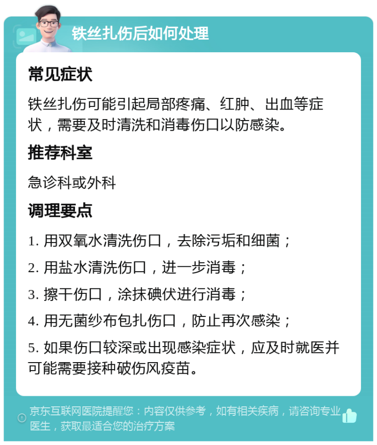 铁丝扎伤后如何处理 常见症状 铁丝扎伤可能引起局部疼痛、红肿、出血等症状，需要及时清洗和消毒伤口以防感染。 推荐科室 急诊科或外科 调理要点 1. 用双氧水清洗伤口，去除污垢和细菌； 2. 用盐水清洗伤口，进一步消毒； 3. 擦干伤口，涂抹碘伏进行消毒； 4. 用无菌纱布包扎伤口，防止再次感染； 5. 如果伤口较深或出现感染症状，应及时就医并可能需要接种破伤风疫苗。