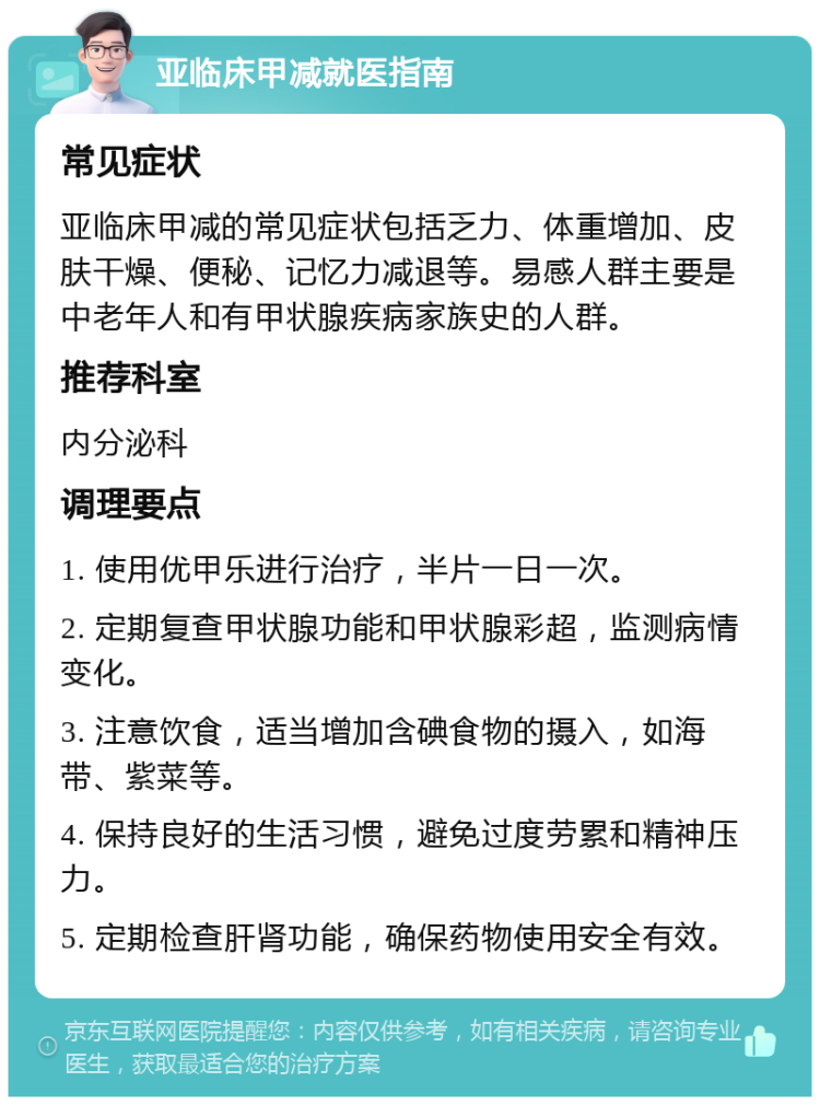 亚临床甲减就医指南 常见症状 亚临床甲减的常见症状包括乏力、体重增加、皮肤干燥、便秘、记忆力减退等。易感人群主要是中老年人和有甲状腺疾病家族史的人群。 推荐科室 内分泌科 调理要点 1. 使用优甲乐进行治疗，半片一日一次。 2. 定期复查甲状腺功能和甲状腺彩超，监测病情变化。 3. 注意饮食，适当增加含碘食物的摄入，如海带、紫菜等。 4. 保持良好的生活习惯，避免过度劳累和精神压力。 5. 定期检查肝肾功能，确保药物使用安全有效。