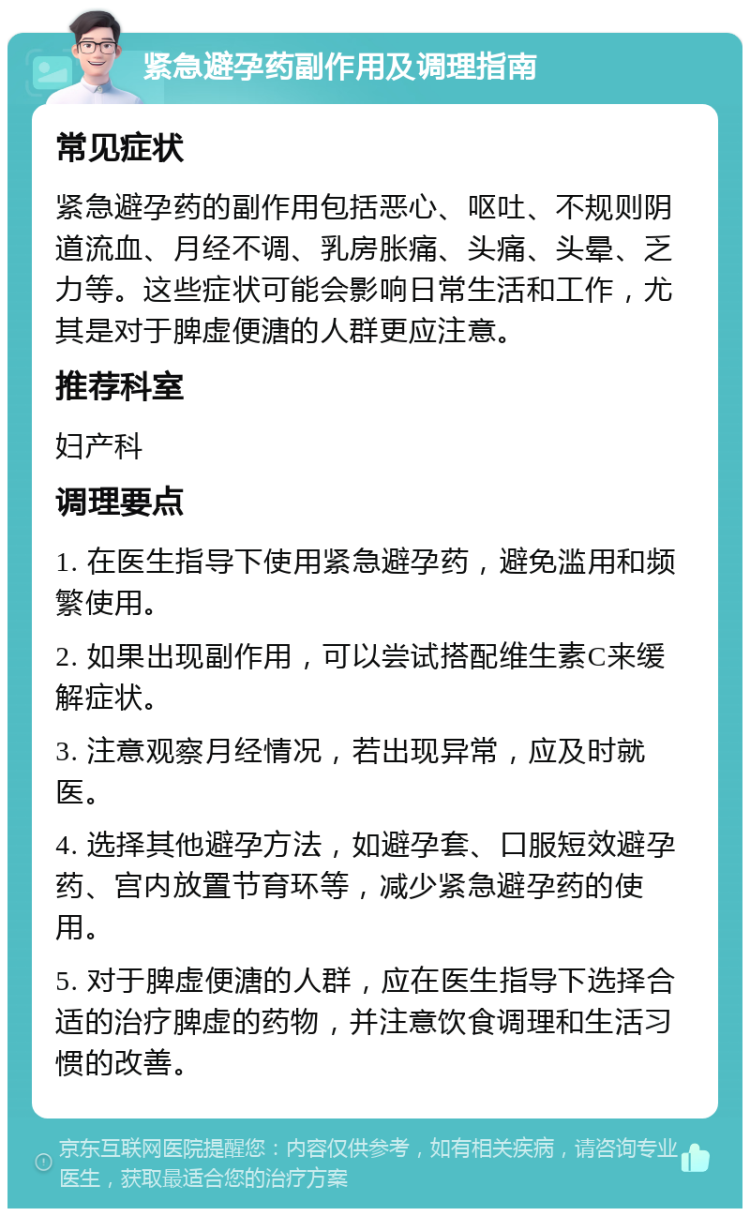 紧急避孕药副作用及调理指南 常见症状 紧急避孕药的副作用包括恶心、呕吐、不规则阴道流血、月经不调、乳房胀痛、头痛、头晕、乏力等。这些症状可能会影响日常生活和工作，尤其是对于脾虚便溏的人群更应注意。 推荐科室 妇产科 调理要点 1. 在医生指导下使用紧急避孕药，避免滥用和频繁使用。 2. 如果出现副作用，可以尝试搭配维生素C来缓解症状。 3. 注意观察月经情况，若出现异常，应及时就医。 4. 选择其他避孕方法，如避孕套、口服短效避孕药、宫内放置节育环等，减少紧急避孕药的使用。 5. 对于脾虚便溏的人群，应在医生指导下选择合适的治疗脾虚的药物，并注意饮食调理和生活习惯的改善。