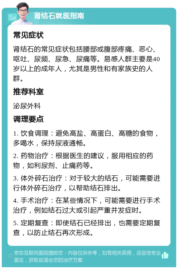 肾结石就医指南 常见症状 肾结石的常见症状包括腰部或腹部疼痛、恶心、呕吐、尿频、尿急、尿痛等。易感人群主要是40岁以上的成年人，尤其是男性和有家族史的人群。 推荐科室 泌尿外科 调理要点 1. 饮食调理：避免高盐、高蛋白、高糖的食物，多喝水，保持尿液通畅。 2. 药物治疗：根据医生的建议，服用相应的药物，如利尿剂、止痛药等。 3. 体外碎石治疗：对于较大的结石，可能需要进行体外碎石治疗，以帮助结石排出。 4. 手术治疗：在某些情况下，可能需要进行手术治疗，例如结石过大或引起严重并发症时。 5. 定期复查：即使结石已经排出，也需要定期复查，以防止结石再次形成。