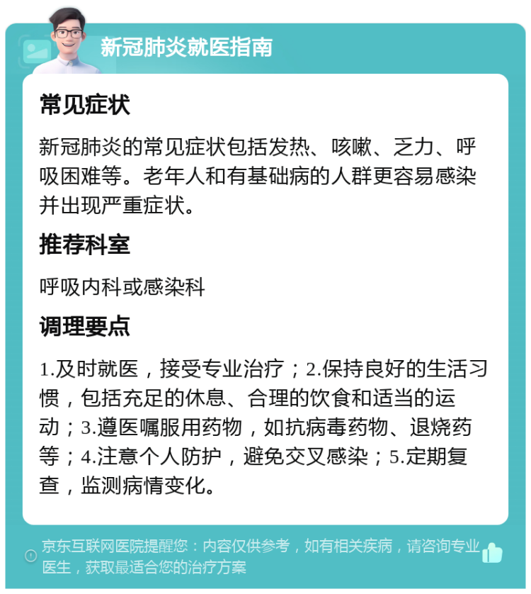 新冠肺炎就医指南 常见症状 新冠肺炎的常见症状包括发热、咳嗽、乏力、呼吸困难等。老年人和有基础病的人群更容易感染并出现严重症状。 推荐科室 呼吸内科或感染科 调理要点 1.及时就医，接受专业治疗；2.保持良好的生活习惯，包括充足的休息、合理的饮食和适当的运动；3.遵医嘱服用药物，如抗病毒药物、退烧药等；4.注意个人防护，避免交叉感染；5.定期复查，监测病情变化。