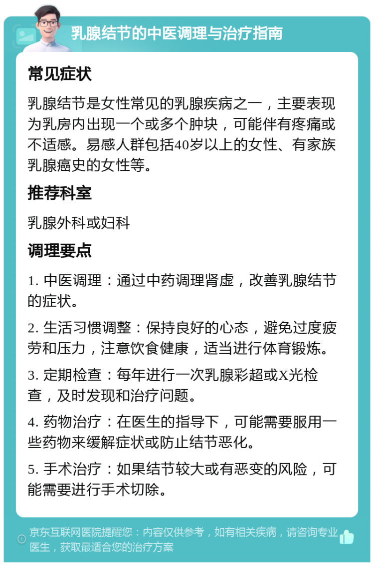 乳腺结节的中医调理与治疗指南 常见症状 乳腺结节是女性常见的乳腺疾病之一，主要表现为乳房内出现一个或多个肿块，可能伴有疼痛或不适感。易感人群包括40岁以上的女性、有家族乳腺癌史的女性等。 推荐科室 乳腺外科或妇科 调理要点 1. 中医调理：通过中药调理肾虚，改善乳腺结节的症状。 2. 生活习惯调整：保持良好的心态，避免过度疲劳和压力，注意饮食健康，适当进行体育锻炼。 3. 定期检查：每年进行一次乳腺彩超或X光检查，及时发现和治疗问题。 4. 药物治疗：在医生的指导下，可能需要服用一些药物来缓解症状或防止结节恶化。 5. 手术治疗：如果结节较大或有恶变的风险，可能需要进行手术切除。