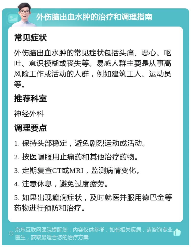 外伤脑出血水肿的治疗和调理指南 常见症状 外伤脑出血水肿的常见症状包括头痛、恶心、呕吐、意识模糊或丧失等。易感人群主要是从事高风险工作或活动的人群，例如建筑工人、运动员等。 推荐科室 神经外科 调理要点 1. 保持头部稳定，避免剧烈运动或活动。 2. 按医嘱服用止痛药和其他治疗药物。 3. 定期复查CT或MRI，监测病情变化。 4. 注意休息，避免过度疲劳。 5. 如果出现癫痫症状，及时就医并服用德巴金等药物进行预防和治疗。