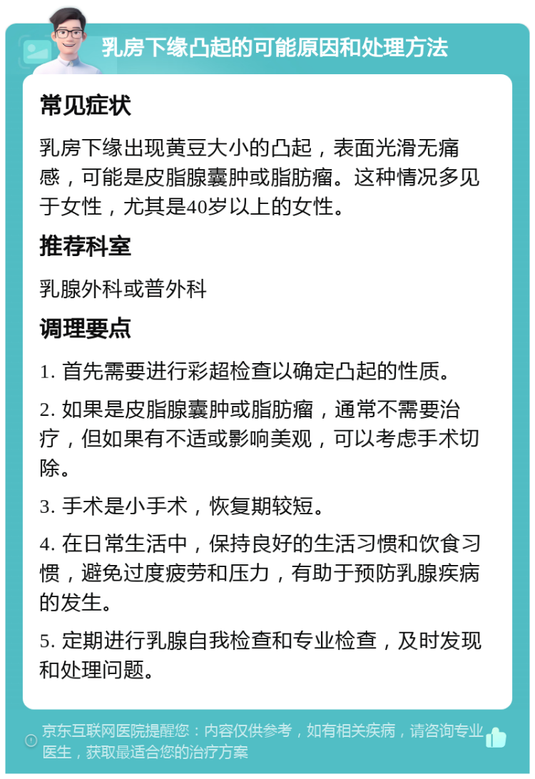 乳房下缘凸起的可能原因和处理方法 常见症状 乳房下缘出现黄豆大小的凸起，表面光滑无痛感，可能是皮脂腺囊肿或脂肪瘤。这种情况多见于女性，尤其是40岁以上的女性。 推荐科室 乳腺外科或普外科 调理要点 1. 首先需要进行彩超检查以确定凸起的性质。 2. 如果是皮脂腺囊肿或脂肪瘤，通常不需要治疗，但如果有不适或影响美观，可以考虑手术切除。 3. 手术是小手术，恢复期较短。 4. 在日常生活中，保持良好的生活习惯和饮食习惯，避免过度疲劳和压力，有助于预防乳腺疾病的发生。 5. 定期进行乳腺自我检查和专业检查，及时发现和处理问题。