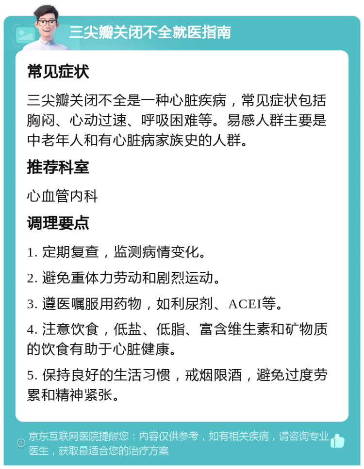 三尖瓣关闭不全就医指南 常见症状 三尖瓣关闭不全是一种心脏疾病，常见症状包括胸闷、心动过速、呼吸困难等。易感人群主要是中老年人和有心脏病家族史的人群。 推荐科室 心血管内科 调理要点 1. 定期复查，监测病情变化。 2. 避免重体力劳动和剧烈运动。 3. 遵医嘱服用药物，如利尿剂、ACEI等。 4. 注意饮食，低盐、低脂、富含维生素和矿物质的饮食有助于心脏健康。 5. 保持良好的生活习惯，戒烟限酒，避免过度劳累和精神紧张。