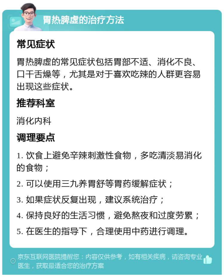 胃热脾虚的治疗方法 常见症状 胃热脾虚的常见症状包括胃部不适、消化不良、口干舌燥等，尤其是对于喜欢吃辣的人群更容易出现这些症状。 推荐科室 消化内科 调理要点 1. 饮食上避免辛辣刺激性食物，多吃清淡易消化的食物； 2. 可以使用三九养胃舒等胃药缓解症状； 3. 如果症状反复出现，建议系统治疗； 4. 保持良好的生活习惯，避免熬夜和过度劳累； 5. 在医生的指导下，合理使用中药进行调理。