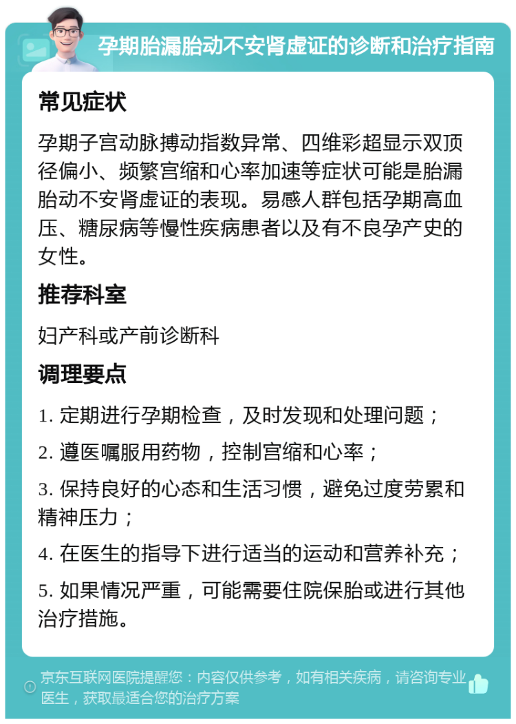 孕期胎漏胎动不安肾虚证的诊断和治疗指南 常见症状 孕期子宫动脉搏动指数异常、四维彩超显示双顶径偏小、频繁宫缩和心率加速等症状可能是胎漏胎动不安肾虚证的表现。易感人群包括孕期高血压、糖尿病等慢性疾病患者以及有不良孕产史的女性。 推荐科室 妇产科或产前诊断科 调理要点 1. 定期进行孕期检查，及时发现和处理问题； 2. 遵医嘱服用药物，控制宫缩和心率； 3. 保持良好的心态和生活习惯，避免过度劳累和精神压力； 4. 在医生的指导下进行适当的运动和营养补充； 5. 如果情况严重，可能需要住院保胎或进行其他治疗措施。