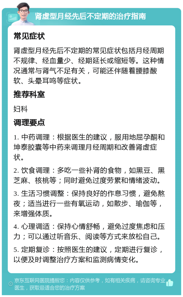 肾虚型月经先后不定期的治疗指南 常见症状 肾虚型月经先后不定期的常见症状包括月经周期不规律、经血量少、经期延长或缩短等。这种情况通常与肾气不足有关，可能还伴随着腰膝酸软、头晕耳鸣等症状。 推荐科室 妇科 调理要点 1. 中药调理：根据医生的建议，服用地屈孕酮和坤泰胶囊等中药来调理月经周期和改善肾虚症状。 2. 饮食调理：多吃一些补肾的食物，如黑豆、黑芝麻、核桃等；同时避免过度劳累和情绪波动。 3. 生活习惯调整：保持良好的作息习惯，避免熬夜；适当进行一些有氧运动，如散步、瑜伽等，来增强体质。 4. 心理调适：保持心情舒畅，避免过度焦虑和压力；可以通过听音乐、阅读等方式来放松自己。 5. 定期复诊：按照医生的建议，定期进行复诊，以便及时调整治疗方案和监测病情变化。