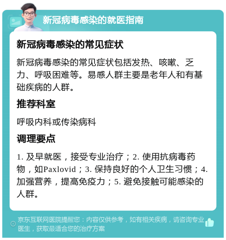 新冠病毒感染的就医指南 新冠病毒感染的常见症状 新冠病毒感染的常见症状包括发热、咳嗽、乏力、呼吸困难等。易感人群主要是老年人和有基础疾病的人群。 推荐科室 呼吸内科或传染病科 调理要点 1. 及早就医，接受专业治疗；2. 使用抗病毒药物，如Paxlovid；3. 保持良好的个人卫生习惯；4. 加强营养，提高免疫力；5. 避免接触可能感染的人群。