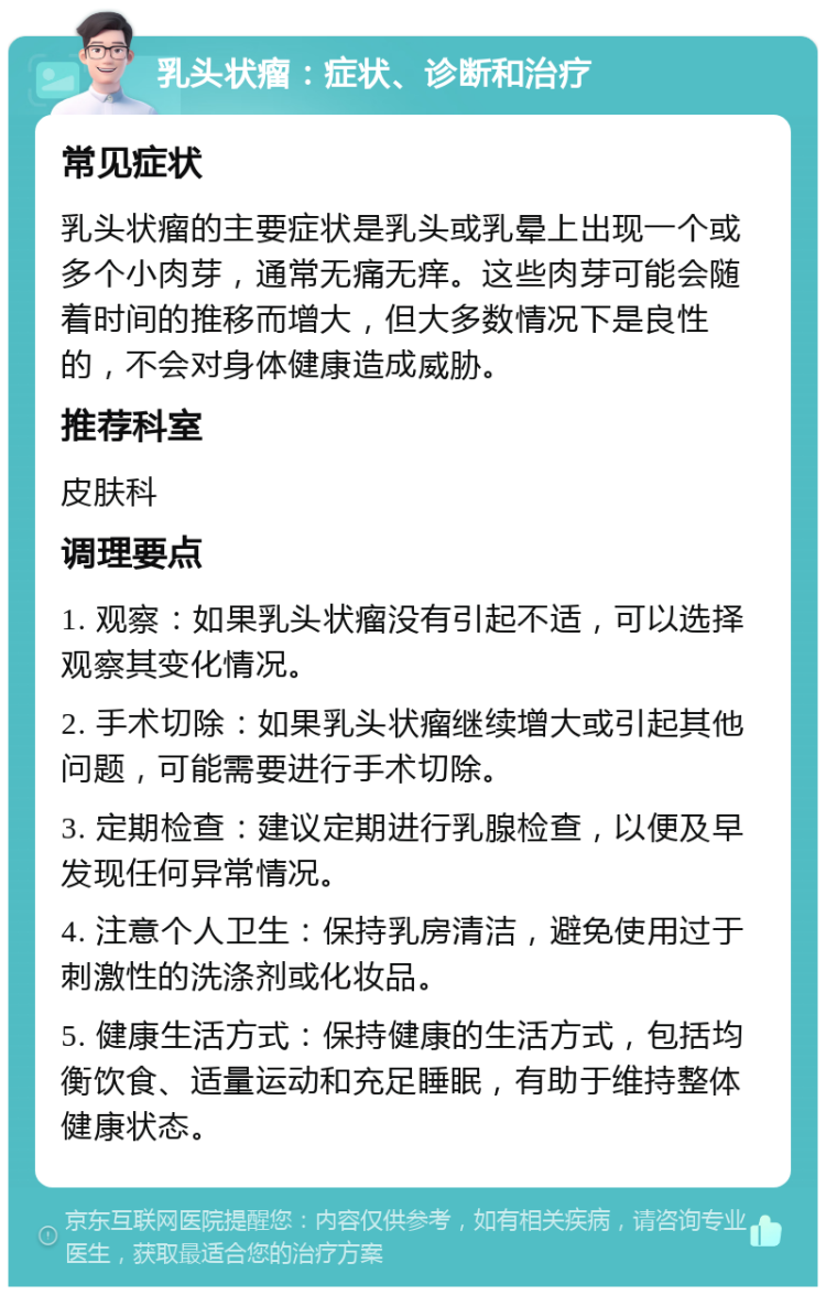 乳头状瘤：症状、诊断和治疗 常见症状 乳头状瘤的主要症状是乳头或乳晕上出现一个或多个小肉芽，通常无痛无痒。这些肉芽可能会随着时间的推移而增大，但大多数情况下是良性的，不会对身体健康造成威胁。 推荐科室 皮肤科 调理要点 1. 观察：如果乳头状瘤没有引起不适，可以选择观察其变化情况。 2. 手术切除：如果乳头状瘤继续增大或引起其他问题，可能需要进行手术切除。 3. 定期检查：建议定期进行乳腺检查，以便及早发现任何异常情况。 4. 注意个人卫生：保持乳房清洁，避免使用过于刺激性的洗涤剂或化妆品。 5. 健康生活方式：保持健康的生活方式，包括均衡饮食、适量运动和充足睡眠，有助于维持整体健康状态。