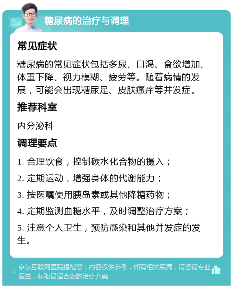 糖尿病的治疗与调理 常见症状 糖尿病的常见症状包括多尿、口渴、食欲增加、体重下降、视力模糊、疲劳等。随着病情的发展，可能会出现糖尿足、皮肤瘙痒等并发症。 推荐科室 内分泌科 调理要点 1. 合理饮食，控制碳水化合物的摄入； 2. 定期运动，增强身体的代谢能力； 3. 按医嘱使用胰岛素或其他降糖药物； 4. 定期监测血糖水平，及时调整治疗方案； 5. 注意个人卫生，预防感染和其他并发症的发生。