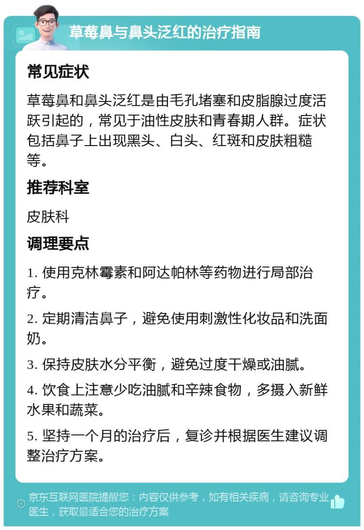 草莓鼻与鼻头泛红的治疗指南 常见症状 草莓鼻和鼻头泛红是由毛孔堵塞和皮脂腺过度活跃引起的，常见于油性皮肤和青春期人群。症状包括鼻子上出现黑头、白头、红斑和皮肤粗糙等。 推荐科室 皮肤科 调理要点 1. 使用克林霉素和阿达帕林等药物进行局部治疗。 2. 定期清洁鼻子，避免使用刺激性化妆品和洗面奶。 3. 保持皮肤水分平衡，避免过度干燥或油腻。 4. 饮食上注意少吃油腻和辛辣食物，多摄入新鲜水果和蔬菜。 5. 坚持一个月的治疗后，复诊并根据医生建议调整治疗方案。