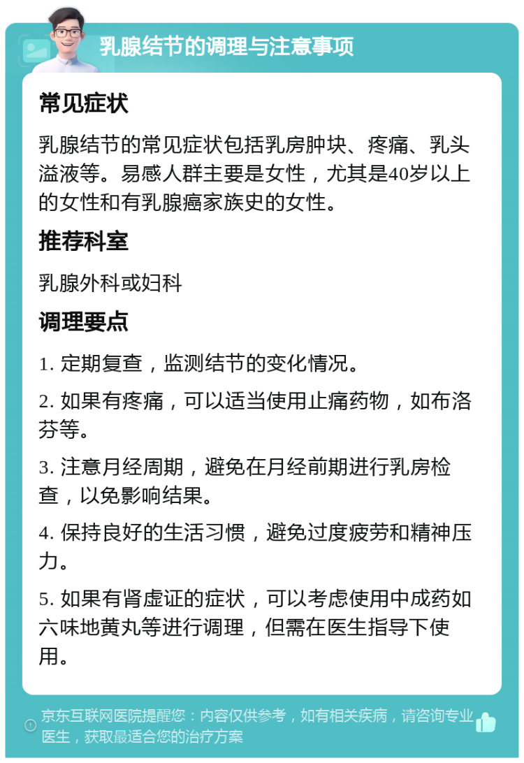 乳腺结节的调理与注意事项 常见症状 乳腺结节的常见症状包括乳房肿块、疼痛、乳头溢液等。易感人群主要是女性，尤其是40岁以上的女性和有乳腺癌家族史的女性。 推荐科室 乳腺外科或妇科 调理要点 1. 定期复查，监测结节的变化情况。 2. 如果有疼痛，可以适当使用止痛药物，如布洛芬等。 3. 注意月经周期，避免在月经前期进行乳房检查，以免影响结果。 4. 保持良好的生活习惯，避免过度疲劳和精神压力。 5. 如果有肾虚证的症状，可以考虑使用中成药如六味地黄丸等进行调理，但需在医生指导下使用。