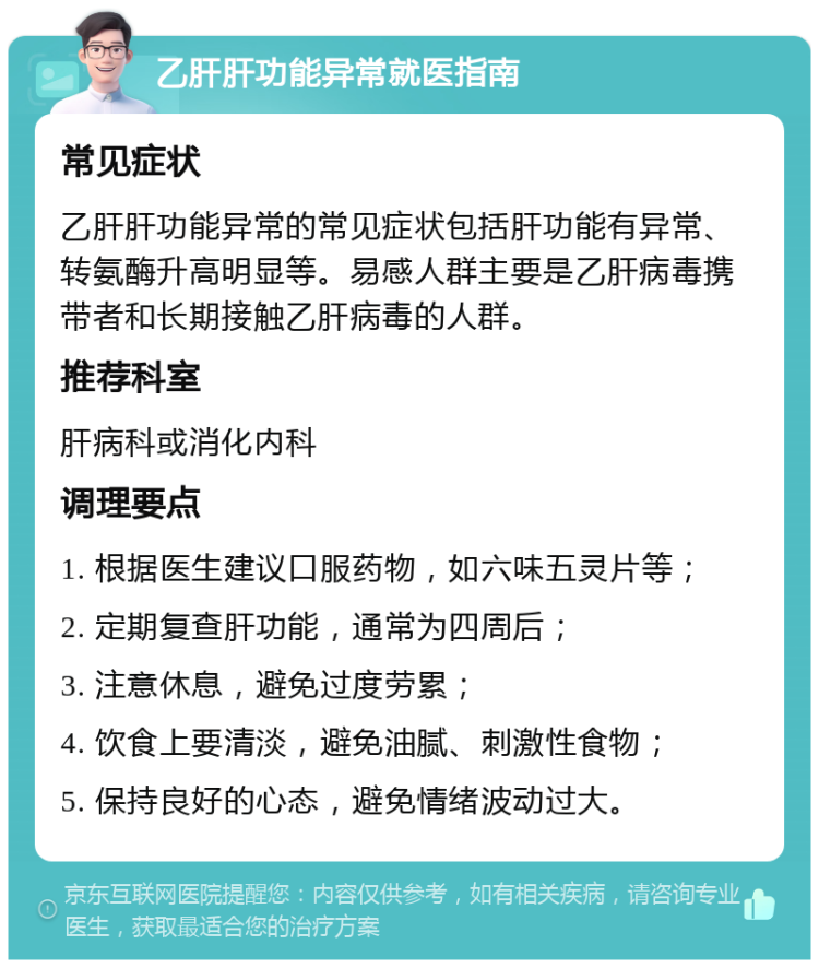 乙肝肝功能异常就医指南 常见症状 乙肝肝功能异常的常见症状包括肝功能有异常、转氨酶升高明显等。易感人群主要是乙肝病毒携带者和长期接触乙肝病毒的人群。 推荐科室 肝病科或消化内科 调理要点 1. 根据医生建议口服药物，如六味五灵片等； 2. 定期复查肝功能，通常为四周后； 3. 注意休息，避免过度劳累； 4. 饮食上要清淡，避免油腻、刺激性食物； 5. 保持良好的心态，避免情绪波动过大。