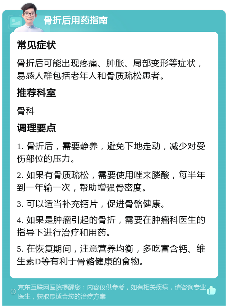 骨折后用药指南 常见症状 骨折后可能出现疼痛、肿胀、局部变形等症状，易感人群包括老年人和骨质疏松患者。 推荐科室 骨科 调理要点 1. 骨折后，需要静养，避免下地走动，减少对受伤部位的压力。 2. 如果有骨质疏松，需要使用唑来膦酸，每半年到一年输一次，帮助增强骨密度。 3. 可以适当补充钙片，促进骨骼健康。 4. 如果是肿瘤引起的骨折，需要在肿瘤科医生的指导下进行治疗和用药。 5. 在恢复期间，注意营养均衡，多吃富含钙、维生素D等有利于骨骼健康的食物。