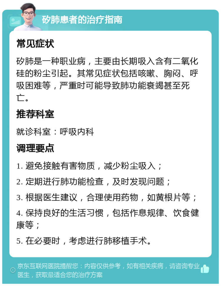 矽肺患者的治疗指南 常见症状 矽肺是一种职业病，主要由长期吸入含有二氧化硅的粉尘引起。其常见症状包括咳嗽、胸闷、呼吸困难等，严重时可能导致肺功能衰竭甚至死亡。 推荐科室 就诊科室：呼吸内科 调理要点 1. 避免接触有害物质，减少粉尘吸入； 2. 定期进行肺功能检查，及时发现问题； 3. 根据医生建议，合理使用药物，如黄根片等； 4. 保持良好的生活习惯，包括作息规律、饮食健康等； 5. 在必要时，考虑进行肺移植手术。