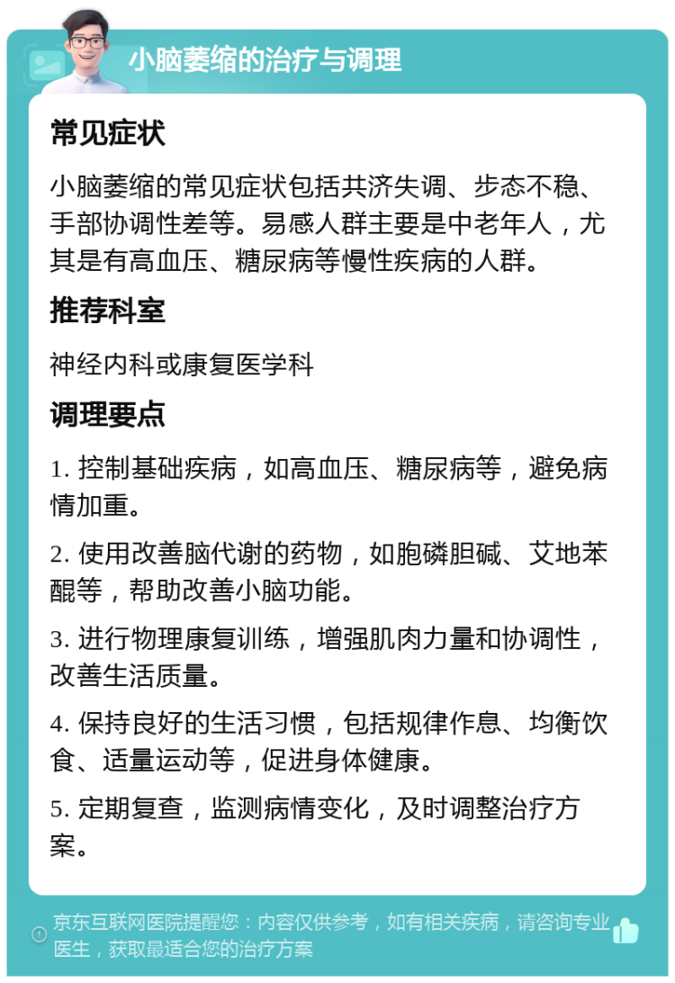 小脑萎缩的治疗与调理 常见症状 小脑萎缩的常见症状包括共济失调、步态不稳、手部协调性差等。易感人群主要是中老年人，尤其是有高血压、糖尿病等慢性疾病的人群。 推荐科室 神经内科或康复医学科 调理要点 1. 控制基础疾病，如高血压、糖尿病等，避免病情加重。 2. 使用改善脑代谢的药物，如胞磷胆碱、艾地苯醌等，帮助改善小脑功能。 3. 进行物理康复训练，增强肌肉力量和协调性，改善生活质量。 4. 保持良好的生活习惯，包括规律作息、均衡饮食、适量运动等，促进身体健康。 5. 定期复查，监测病情变化，及时调整治疗方案。