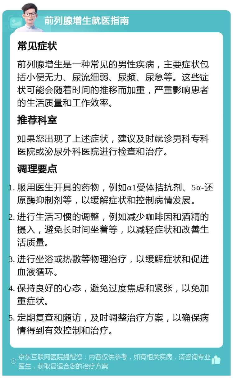 前列腺增生就医指南 常见症状 前列腺增生是一种常见的男性疾病，主要症状包括小便无力、尿流细弱、尿频、尿急等。这些症状可能会随着时间的推移而加重，严重影响患者的生活质量和工作效率。 推荐科室 如果您出现了上述症状，建议及时就诊男科专科医院或泌尿外科医院进行检查和治疗。 调理要点 服用医生开具的药物，例如α1受体拮抗剂、5α-还原酶抑制剂等，以缓解症状和控制病情发展。 进行生活习惯的调整，例如减少咖啡因和酒精的摄入，避免长时间坐着等，以减轻症状和改善生活质量。 进行坐浴或热敷等物理治疗，以缓解症状和促进血液循环。 保持良好的心态，避免过度焦虑和紧张，以免加重症状。 定期复查和随访，及时调整治疗方案，以确保病情得到有效控制和治疗。