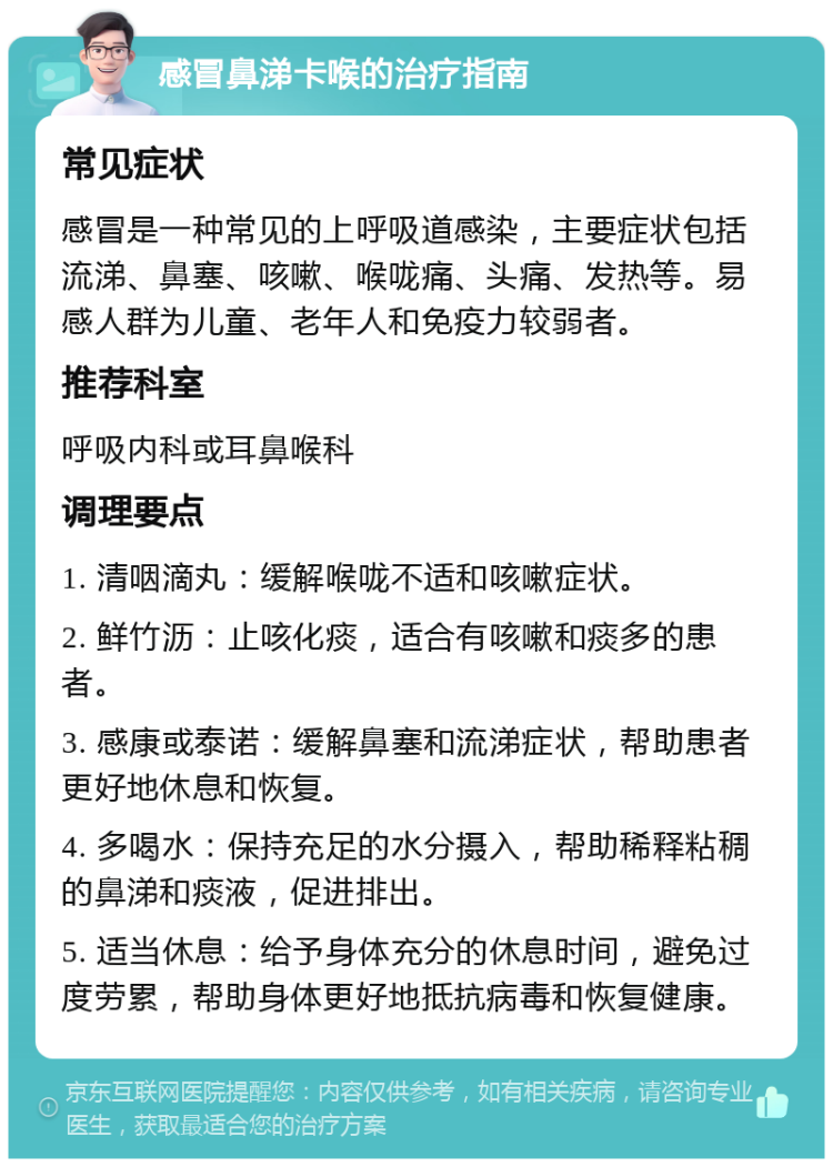 感冒鼻涕卡喉的治疗指南 常见症状 感冒是一种常见的上呼吸道感染，主要症状包括流涕、鼻塞、咳嗽、喉咙痛、头痛、发热等。易感人群为儿童、老年人和免疫力较弱者。 推荐科室 呼吸内科或耳鼻喉科 调理要点 1. 清咽滴丸：缓解喉咙不适和咳嗽症状。 2. 鲜竹沥：止咳化痰，适合有咳嗽和痰多的患者。 3. 感康或泰诺：缓解鼻塞和流涕症状，帮助患者更好地休息和恢复。 4. 多喝水：保持充足的水分摄入，帮助稀释粘稠的鼻涕和痰液，促进排出。 5. 适当休息：给予身体充分的休息时间，避免过度劳累，帮助身体更好地抵抗病毒和恢复健康。