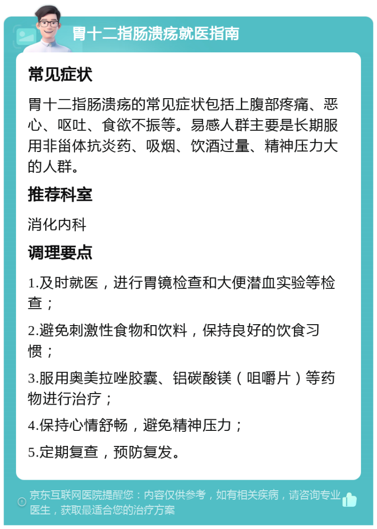 胃十二指肠溃疡就医指南 常见症状 胃十二指肠溃疡的常见症状包括上腹部疼痛、恶心、呕吐、食欲不振等。易感人群主要是长期服用非甾体抗炎药、吸烟、饮酒过量、精神压力大的人群。 推荐科室 消化内科 调理要点 1.及时就医，进行胃镜检查和大便潜血实验等检查； 2.避免刺激性食物和饮料，保持良好的饮食习惯； 3.服用奥美拉唑胶囊、铝碳酸镁（咀嚼片）等药物进行治疗； 4.保持心情舒畅，避免精神压力； 5.定期复查，预防复发。