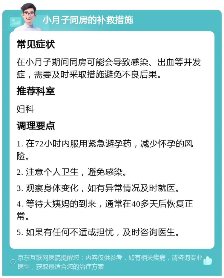 小月子同房的补救措施 常见症状 在小月子期间同房可能会导致感染、出血等并发症，需要及时采取措施避免不良后果。 推荐科室 妇科 调理要点 1. 在72小时内服用紧急避孕药，减少怀孕的风险。 2. 注意个人卫生，避免感染。 3. 观察身体变化，如有异常情况及时就医。 4. 等待大姨妈的到来，通常在40多天后恢复正常。 5. 如果有任何不适或担忧，及时咨询医生。