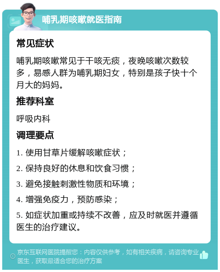 哺乳期咳嗽就医指南 常见症状 哺乳期咳嗽常见于干咳无痰，夜晚咳嗽次数较多，易感人群为哺乳期妇女，特别是孩子快十个月大的妈妈。 推荐科室 呼吸内科 调理要点 1. 使用甘草片缓解咳嗽症状； 2. 保持良好的休息和饮食习惯； 3. 避免接触刺激性物质和环境； 4. 增强免疫力，预防感染； 5. 如症状加重或持续不改善，应及时就医并遵循医生的治疗建议。