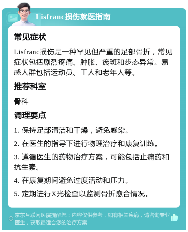 Lisfranc损伤就医指南 常见症状 Lisfranc损伤是一种罕见但严重的足部骨折，常见症状包括剧烈疼痛、肿胀、瘀斑和步态异常。易感人群包括运动员、工人和老年人等。 推荐科室 骨科 调理要点 1. 保持足部清洁和干燥，避免感染。 2. 在医生的指导下进行物理治疗和康复训练。 3. 遵循医生的药物治疗方案，可能包括止痛药和抗生素。 4. 在康复期间避免过度活动和压力。 5. 定期进行X光检查以监测骨折愈合情况。