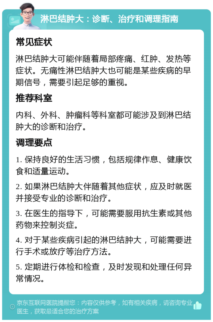 淋巴结肿大：诊断、治疗和调理指南 常见症状 淋巴结肿大可能伴随着局部疼痛、红肿、发热等症状。无痛性淋巴结肿大也可能是某些疾病的早期信号，需要引起足够的重视。 推荐科室 内科、外科、肿瘤科等科室都可能涉及到淋巴结肿大的诊断和治疗。 调理要点 1. 保持良好的生活习惯，包括规律作息、健康饮食和适量运动。 2. 如果淋巴结肿大伴随着其他症状，应及时就医并接受专业的诊断和治疗。 3. 在医生的指导下，可能需要服用抗生素或其他药物来控制炎症。 4. 对于某些疾病引起的淋巴结肿大，可能需要进行手术或放疗等治疗方法。 5. 定期进行体检和检查，及时发现和处理任何异常情况。