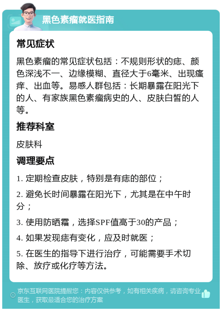 黑色素瘤就医指南 常见症状 黑色素瘤的常见症状包括：不规则形状的痣、颜色深浅不一、边缘模糊、直径大于6毫米、出现瘙痒、出血等。易感人群包括：长期暴露在阳光下的人、有家族黑色素瘤病史的人、皮肤白皙的人等。 推荐科室 皮肤科 调理要点 1. 定期检查皮肤，特别是有痣的部位； 2. 避免长时间暴露在阳光下，尤其是在中午时分； 3. 使用防晒霜，选择SPF值高于30的产品； 4. 如果发现痣有变化，应及时就医； 5. 在医生的指导下进行治疗，可能需要手术切除、放疗或化疗等方法。