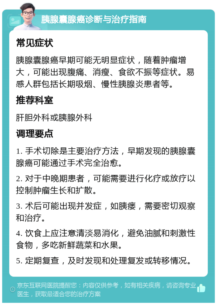 胰腺囊腺癌诊断与治疗指南 常见症状 胰腺囊腺癌早期可能无明显症状，随着肿瘤增大，可能出现腹痛、消瘦、食欲不振等症状。易感人群包括长期吸烟、慢性胰腺炎患者等。 推荐科室 肝胆外科或胰腺外科 调理要点 1. 手术切除是主要治疗方法，早期发现的胰腺囊腺癌可能通过手术完全治愈。 2. 对于中晚期患者，可能需要进行化疗或放疗以控制肿瘤生长和扩散。 3. 术后可能出现并发症，如胰瘘，需要密切观察和治疗。 4. 饮食上应注意清淡易消化，避免油腻和刺激性食物，多吃新鲜蔬菜和水果。 5. 定期复查，及时发现和处理复发或转移情况。