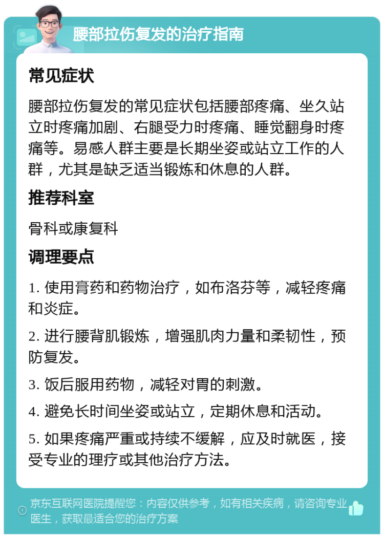 腰部拉伤复发的治疗指南 常见症状 腰部拉伤复发的常见症状包括腰部疼痛、坐久站立时疼痛加剧、右腿受力时疼痛、睡觉翻身时疼痛等。易感人群主要是长期坐姿或站立工作的人群，尤其是缺乏适当锻炼和休息的人群。 推荐科室 骨科或康复科 调理要点 1. 使用膏药和药物治疗，如布洛芬等，减轻疼痛和炎症。 2. 进行腰背肌锻炼，增强肌肉力量和柔韧性，预防复发。 3. 饭后服用药物，减轻对胃的刺激。 4. 避免长时间坐姿或站立，定期休息和活动。 5. 如果疼痛严重或持续不缓解，应及时就医，接受专业的理疗或其他治疗方法。