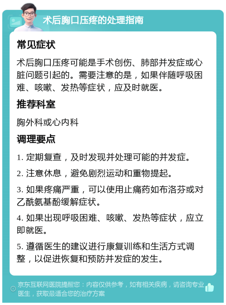 术后胸口压疼的处理指南 常见症状 术后胸口压疼可能是手术创伤、肺部并发症或心脏问题引起的。需要注意的是，如果伴随呼吸困难、咳嗽、发热等症状，应及时就医。 推荐科室 胸外科或心内科 调理要点 1. 定期复查，及时发现并处理可能的并发症。 2. 注意休息，避免剧烈运动和重物提起。 3. 如果疼痛严重，可以使用止痛药如布洛芬或对乙酰氨基酚缓解症状。 4. 如果出现呼吸困难、咳嗽、发热等症状，应立即就医。 5. 遵循医生的建议进行康复训练和生活方式调整，以促进恢复和预防并发症的发生。