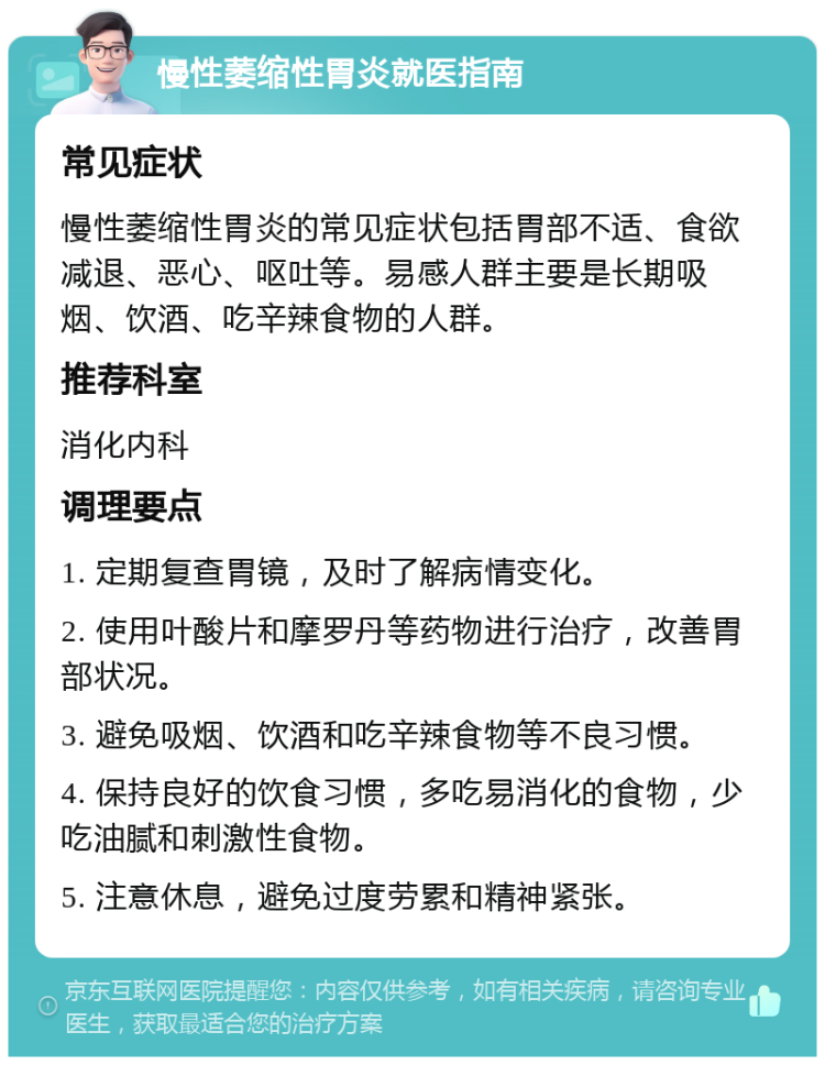 慢性萎缩性胃炎就医指南 常见症状 慢性萎缩性胃炎的常见症状包括胃部不适、食欲减退、恶心、呕吐等。易感人群主要是长期吸烟、饮酒、吃辛辣食物的人群。 推荐科室 消化内科 调理要点 1. 定期复查胃镜，及时了解病情变化。 2. 使用叶酸片和摩罗丹等药物进行治疗，改善胃部状况。 3. 避免吸烟、饮酒和吃辛辣食物等不良习惯。 4. 保持良好的饮食习惯，多吃易消化的食物，少吃油腻和刺激性食物。 5. 注意休息，避免过度劳累和精神紧张。