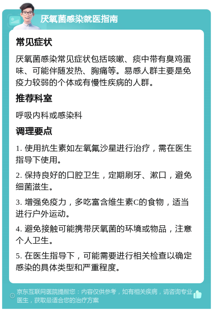 厌氧菌感染就医指南 常见症状 厌氧菌感染常见症状包括咳嗽、痰中带有臭鸡蛋味、可能伴随发热、胸痛等。易感人群主要是免疫力较弱的个体或有慢性疾病的人群。 推荐科室 呼吸内科或感染科 调理要点 1. 使用抗生素如左氧氟沙星进行治疗，需在医生指导下使用。 2. 保持良好的口腔卫生，定期刷牙、漱口，避免细菌滋生。 3. 增强免疫力，多吃富含维生素C的食物，适当进行户外运动。 4. 避免接触可能携带厌氧菌的环境或物品，注意个人卫生。 5. 在医生指导下，可能需要进行相关检查以确定感染的具体类型和严重程度。