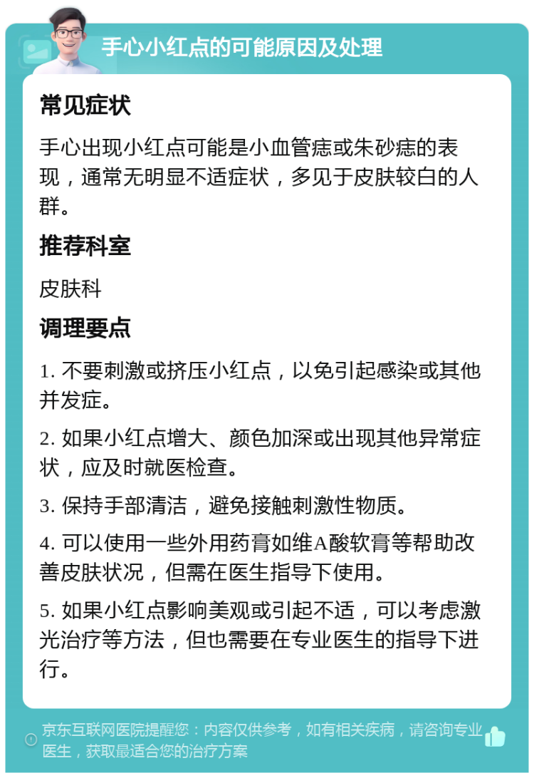 手心小红点的可能原因及处理 常见症状 手心出现小红点可能是小血管痣或朱砂痣的表现，通常无明显不适症状，多见于皮肤较白的人群。 推荐科室 皮肤科 调理要点 1. 不要刺激或挤压小红点，以免引起感染或其他并发症。 2. 如果小红点增大、颜色加深或出现其他异常症状，应及时就医检查。 3. 保持手部清洁，避免接触刺激性物质。 4. 可以使用一些外用药膏如维A酸软膏等帮助改善皮肤状况，但需在医生指导下使用。 5. 如果小红点影响美观或引起不适，可以考虑激光治疗等方法，但也需要在专业医生的指导下进行。