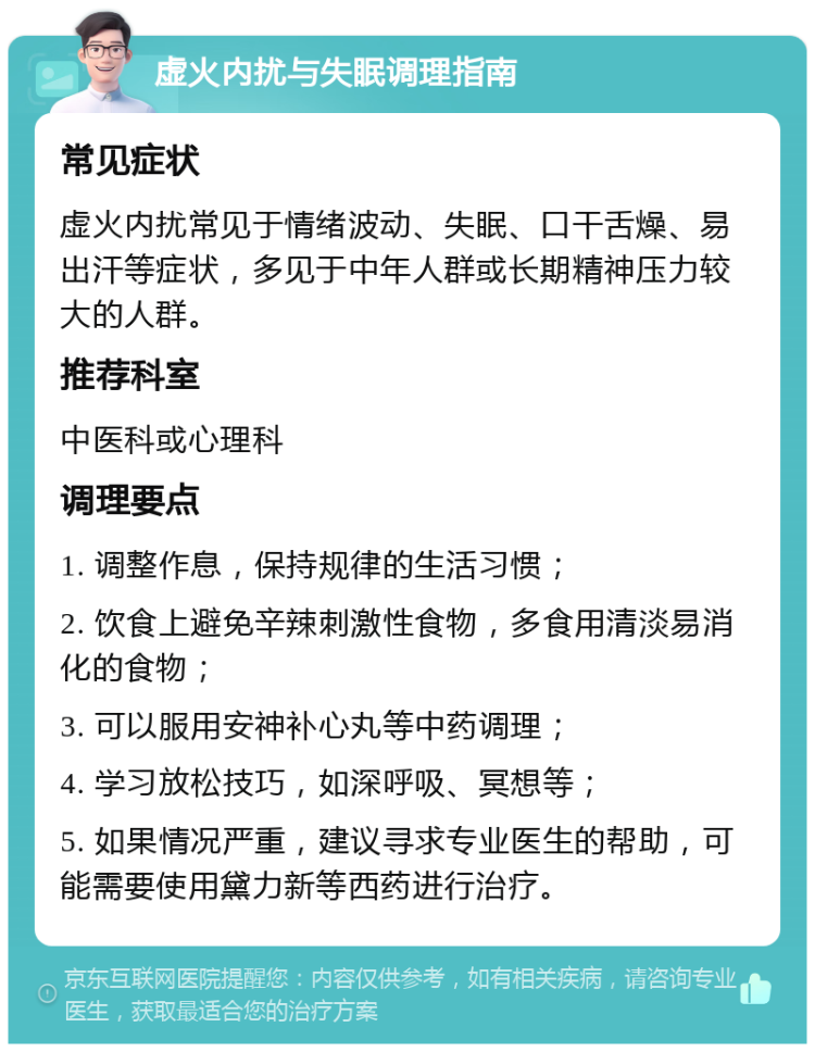 虚火内扰与失眠调理指南 常见症状 虚火内扰常见于情绪波动、失眠、口干舌燥、易出汗等症状，多见于中年人群或长期精神压力较大的人群。 推荐科室 中医科或心理科 调理要点 1. 调整作息，保持规律的生活习惯； 2. 饮食上避免辛辣刺激性食物，多食用清淡易消化的食物； 3. 可以服用安神补心丸等中药调理； 4. 学习放松技巧，如深呼吸、冥想等； 5. 如果情况严重，建议寻求专业医生的帮助，可能需要使用黛力新等西药进行治疗。