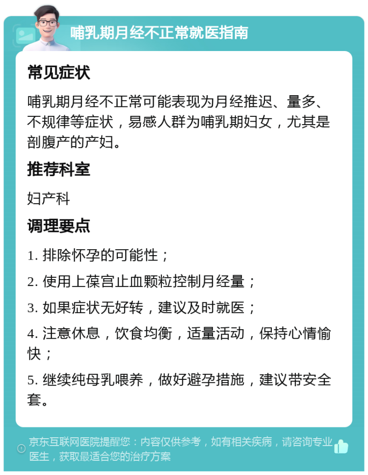 哺乳期月经不正常就医指南 常见症状 哺乳期月经不正常可能表现为月经推迟、量多、不规律等症状，易感人群为哺乳期妇女，尤其是剖腹产的产妇。 推荐科室 妇产科 调理要点 1. 排除怀孕的可能性； 2. 使用上葆宫止血颗粒控制月经量； 3. 如果症状无好转，建议及时就医； 4. 注意休息，饮食均衡，适量活动，保持心情愉快； 5. 继续纯母乳喂养，做好避孕措施，建议带安全套。