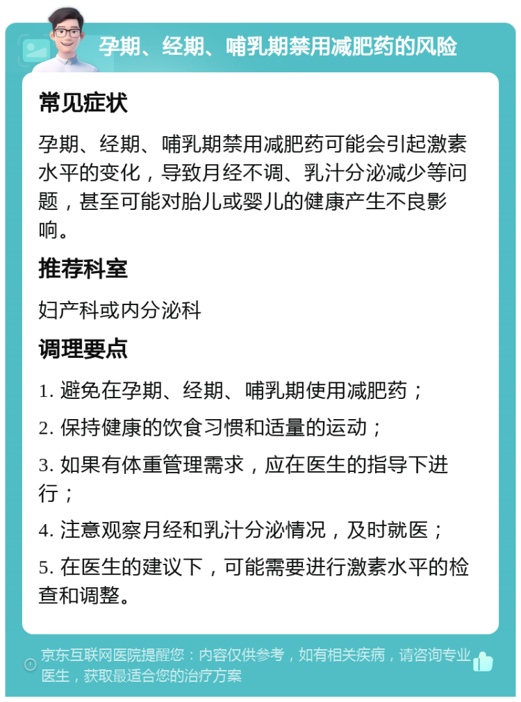 孕期、经期、哺乳期禁用减肥药的风险 常见症状 孕期、经期、哺乳期禁用减肥药可能会引起激素水平的变化，导致月经不调、乳汁分泌减少等问题，甚至可能对胎儿或婴儿的健康产生不良影响。 推荐科室 妇产科或内分泌科 调理要点 1. 避免在孕期、经期、哺乳期使用减肥药； 2. 保持健康的饮食习惯和适量的运动； 3. 如果有体重管理需求，应在医生的指导下进行； 4. 注意观察月经和乳汁分泌情况，及时就医； 5. 在医生的建议下，可能需要进行激素水平的检查和调整。