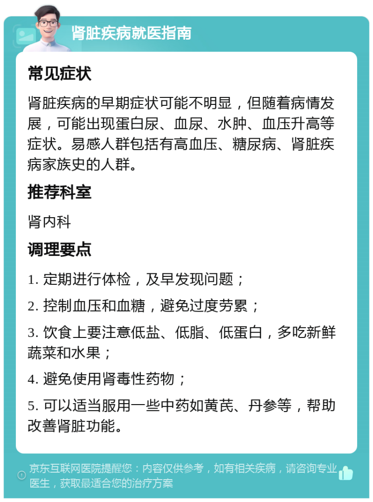 肾脏疾病就医指南 常见症状 肾脏疾病的早期症状可能不明显，但随着病情发展，可能出现蛋白尿、血尿、水肿、血压升高等症状。易感人群包括有高血压、糖尿病、肾脏疾病家族史的人群。 推荐科室 肾内科 调理要点 1. 定期进行体检，及早发现问题； 2. 控制血压和血糖，避免过度劳累； 3. 饮食上要注意低盐、低脂、低蛋白，多吃新鲜蔬菜和水果； 4. 避免使用肾毒性药物； 5. 可以适当服用一些中药如黄芪、丹参等，帮助改善肾脏功能。