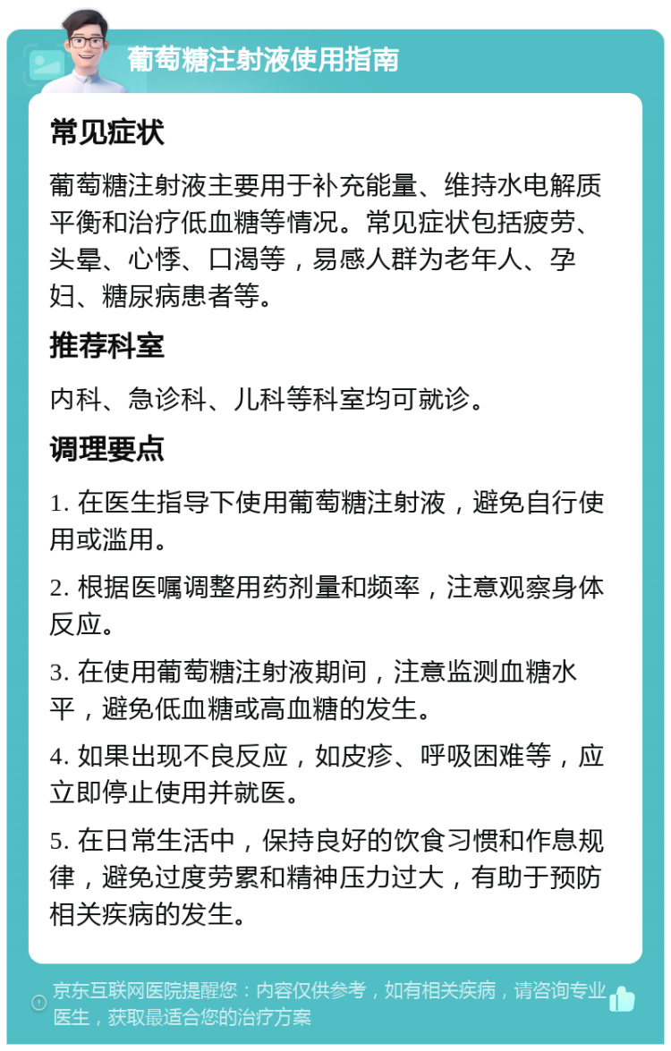 葡萄糖注射液使用指南 常见症状 葡萄糖注射液主要用于补充能量、维持水电解质平衡和治疗低血糖等情况。常见症状包括疲劳、头晕、心悸、口渴等，易感人群为老年人、孕妇、糖尿病患者等。 推荐科室 内科、急诊科、儿科等科室均可就诊。 调理要点 1. 在医生指导下使用葡萄糖注射液，避免自行使用或滥用。 2. 根据医嘱调整用药剂量和频率，注意观察身体反应。 3. 在使用葡萄糖注射液期间，注意监测血糖水平，避免低血糖或高血糖的发生。 4. 如果出现不良反应，如皮疹、呼吸困难等，应立即停止使用并就医。 5. 在日常生活中，保持良好的饮食习惯和作息规律，避免过度劳累和精神压力过大，有助于预防相关疾病的发生。