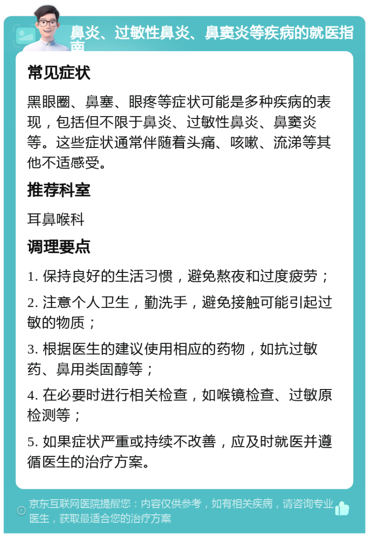 鼻炎、过敏性鼻炎、鼻窦炎等疾病的就医指南 常见症状 黑眼圈、鼻塞、眼疼等症状可能是多种疾病的表现，包括但不限于鼻炎、过敏性鼻炎、鼻窦炎等。这些症状通常伴随着头痛、咳嗽、流涕等其他不适感受。 推荐科室 耳鼻喉科 调理要点 1. 保持良好的生活习惯，避免熬夜和过度疲劳； 2. 注意个人卫生，勤洗手，避免接触可能引起过敏的物质； 3. 根据医生的建议使用相应的药物，如抗过敏药、鼻用类固醇等； 4. 在必要时进行相关检查，如喉镜检查、过敏原检测等； 5. 如果症状严重或持续不改善，应及时就医并遵循医生的治疗方案。