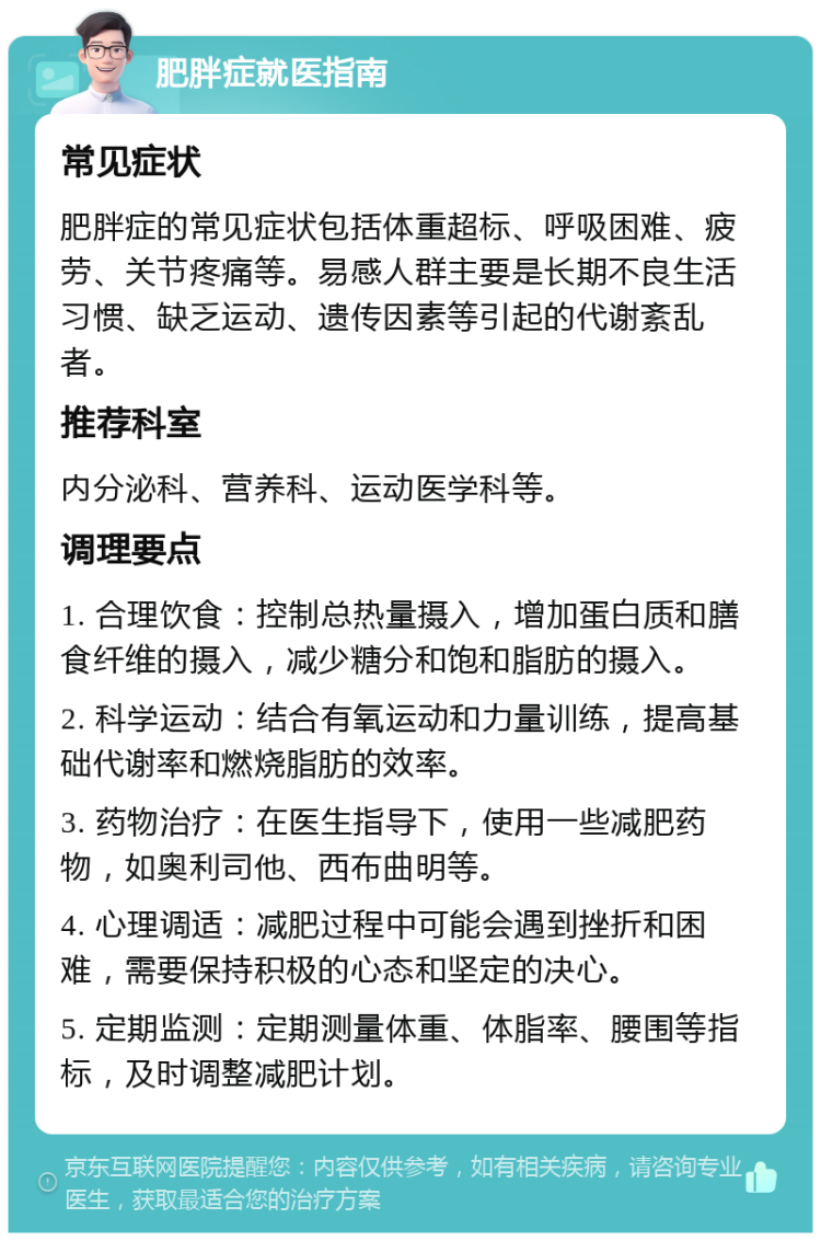 肥胖症就医指南 常见症状 肥胖症的常见症状包括体重超标、呼吸困难、疲劳、关节疼痛等。易感人群主要是长期不良生活习惯、缺乏运动、遗传因素等引起的代谢紊乱者。 推荐科室 内分泌科、营养科、运动医学科等。 调理要点 1. 合理饮食：控制总热量摄入，增加蛋白质和膳食纤维的摄入，减少糖分和饱和脂肪的摄入。 2. 科学运动：结合有氧运动和力量训练，提高基础代谢率和燃烧脂肪的效率。 3. 药物治疗：在医生指导下，使用一些减肥药物，如奥利司他、西布曲明等。 4. 心理调适：减肥过程中可能会遇到挫折和困难，需要保持积极的心态和坚定的决心。 5. 定期监测：定期测量体重、体脂率、腰围等指标，及时调整减肥计划。